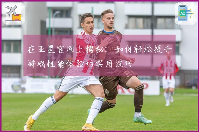 在亚星官网上揭秘：如何轻松提升游戏性能体验的实用技巧