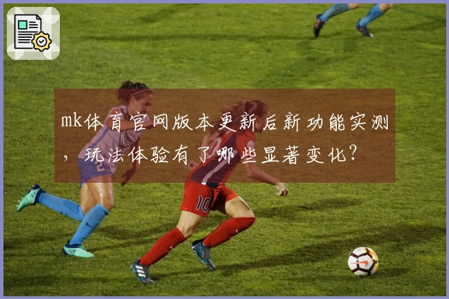 mk体育官网版本更新后新功能实测，玩法体验有了哪些显著变化？
