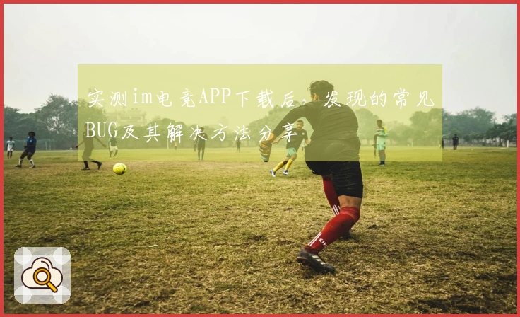 实测im电竞APP下载后，发现的常见BUG及其解决方法分享