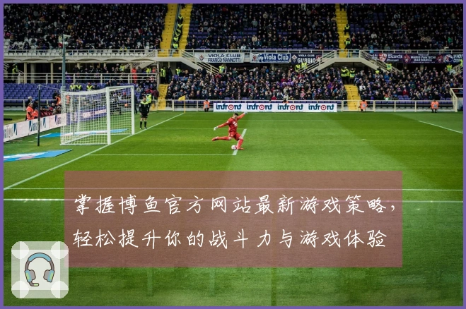 掌握博鱼官方网站最新游戏策略，轻松提升你的战斗力与游戏体验